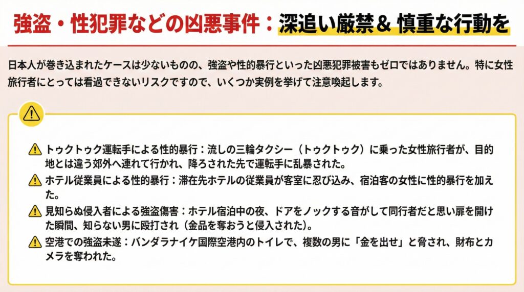 トゥクトゥク運転手による性的暴行：流しの三輪タクシー（トゥクトゥク）に乗った女性旅行者が、目的地とは違う郊外へ連れて行かれ、降ろされた先で運転手に乱暴された。

ホテル従業員による性的暴行：滞在先ホテルの従業員が客室に忍び込み、宿泊客の女性に性的暴行を加えた。

見知らぬ侵入者による強盗傷害：ホテル宿泊中の夜、ドアをノックする音がして同行者だと思い扉を開けた瞬間、知らない男に殴打され（金品を奪おうと侵入された）。

空港での強盗未遂：バンダラナイケ国際空港内のトイレで、複数の男に「金を出せ」と脅され、財布とカメラを奪われた。